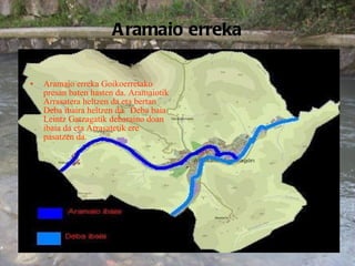 Aramaio erreka Aramaio erreka Goikoerretako presan baten hasten da. Aramaiotik Arrasatera heltzen da eta bertan Deba ibaira heltzen da.  Deba baia Leintz Gatzagatik debaraino doan ibaia da eta Arrasatetik ere pasatzen da. 
