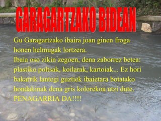Gu Garagartzako ibaira joan ginen froga honen helmugak lortzera. Ibaia oso zikin zegoen, dena zaborrez betea: plastiko poltsak, koilarak, kartoiak... Ez hori bakarrik lantegi guztiek ibaietara botatako hondakinak dena gris kolorekoa utzi dute. PENAGARRIA DA!!!! GARAGARTZAKO BIDEAN 