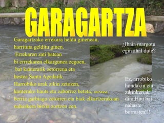 Garagartzako errekara heldu ginenean, harrituta gelditu ginen. Errekaren zati batean bi errrekaren elkargunea zegoen, bat kanteratik zetorrena eta  bestea Santa Agedatik.  Harrobiko urak zikin zetozen, kanterako hauts eta zaborrez beteta, bestea berriz garbiago zetorren eta biak elkartzerakoan nahaskera bitxia zortzen zen. GARAGARTZA ¿Ibaia margotu egin ahal dute? Ez, arrobiko hondakin eta zikinkeriak dira.Hau bai nahaste borrastea!!! 