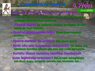 Azaldu, labur, zer ikusi duzuen ibaian eta inguruan. -Landaretza asko, baina animali gutxi, intsektuak eta ahateak bakarrik ikusi genituen.  Kiratsa dago?   Ez, ibaiaren ondoan lantegiak daude baina ez dago kiratsik. - Ikusi al duzue arrain hilik?   Ez,ez dugu arrainik aurkitu. - Aparra sortzen da uretan?   Bai, baina gutxi. - Bada olio edo koipearen arrastorik?   Ez, baina ura abiadura handian zihoan eta ezin zen ondo apreziatu. - Aurkitu duzue tamaina handiko hondakinik    zuen laginketa-eremuan?   Bai,erropa eskegitzeko bat ikusi dugu, errepide seinale bat, bizikleta bat… 6. Proba 3. IKUSIZKO AZTERKETA 