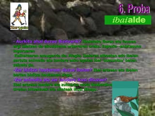- Aurkitu ahal duzue Bizitzarik?   Ibaietako floran eta faunan argi islatzen da ekosistema urtarraren oreka. Espezie--aniztasuna inguruaren   K alitatearen ezaugarria da. Alegia, ibaiaren alboetan edo ibaian sartuta animalia eta landare asko egotea ibai 'osasuntsu' baten seinale da. - Zer bizitza hauteman duzue ibaian?   Ibai ertzean eta ibaian bertan bizitza hauteman dugu.   -Zer animalia eta zer landare ikusi dituzue? Ibai ertzean landare eta zuhaixka mota desberdinak ikusi ditugu. Uretan intsektuak eta ahateak ikusi ditugu. 6. Proba 