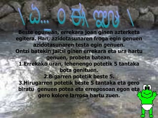 Beste egunean, errekara joan ginen azterketa egitera. Han, azidotasunaren froga egin genuen azidotasunaren testa egin genuen. Ontzi batekin jaitsi ginen errekara eta ura hartu genuen, probeta batean. 1.Errekako uran, lehenengo potetik 5 tantaka bota genituen. 2.Bigarren potetik beste 5. 3.Hirugarren potetik beste 5 tantaka eta gero biratu  genuen potea eta erreposoan egon eta gero kolore larrosa hartu zuen. AZIDOTASUNA 