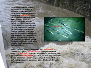   Horiez gainera, badira beste asko ere:  ANFIBIOAK  (uhandreak, igelak),  NARRASTIAK (suge gorbataduna, dortokak), HEGAZTIAK  (martin arrantzaleak, lertxunak edo zikoinak) eta  UGAZTUNAK (igarabak, muturluze piriniarrak). Beraz, animalien bizitzaren ager lekua da ibaia, eta bertan guk inoiz pentsatuko genukeen baino   bizitza eta biztanle gehiago daude. Korrokoiak Ibaietan arraiak bizi direla edonork daki. Baina ba al zenekien Euskal Herriko ibaietan 26 arrain-espezie bizi direla? Eta  ARRAINAK  baino gehiago diren beste biztanle asko badirela ibaietan?  Milioika har txiki, maskor handi, krustazeo eta intsektu bizi dira mundu ezezagun eta harrigarri horretan, hondoko harrien azpian ezkutaturik. Uretara eroritako hosto eta adarren hondakinez elikatzen dira, eta baita bere espezieko kideez ere, horietako batzuk harrapari errukigabeak baitira. Bestalde, horiek arrainek jaten dituzte, haiek gabe ezingo bailirateke bizi. 