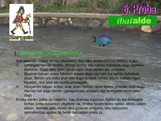 1.  IBAIAREN DESKRIBAPENA 6. Proba Guk aukeratu dugun erreka (Aramaio), hiru leku desberdinetan aztertu dugu. Lehengoa herrian bertan. Bertan erreka hau nahiko kutsatuta dago fabriken ondorioz. Orain dela gutxi obrak egon ziren bertan eta errekako Bigarren lekuan ordea fabriken artean dago eta hori ere nahiko kutsatuta dago. Bertan ura ukitu ahal izan dugu errekak nahiko altura duelako egun hauetan, euri jasa eta izotza urtzeagatik. Hirugarren lekuan ordea, urak zelan hartzen duen kolore griseska ikusi dugu. Harrobi bat dago bertan (garagartzako auzoan) eta horregatik hautz asko dago . Erreka nahiko polita da hasieran, hau Aramaio inguruan hasten da eta Arrasaten bertan Deba ibaiarekin elkartzen da. Erreka honen bidea nahiko aldatu azken aldian. Hormak asko aldatu dira gizakion ondorioz, leku batzuetan animalientzat egokia da beste batzuetan ordea ez.       