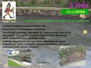 1.   ZEIN DIRA IBAIAREN ERABILERA NAGUSIAK Ibaiaren erabilera nagusiak hauek dira: Nekazaritza eta industriaren erabilerak Industriaren erabilera, nagusiena da, ibaia lantegiz inguratuta dagoelako. Horregatik, kutsatuta dago eta leku batzuetan beste batzuetan baino garbiago dago. Adibidez argazki hauetan oso ondo nabaritzen da ura ez dagoela oso garbi. Lantegiak ondoan daudelako, eta hauek kutsadura asko sortzen dutelako. 6. Proba                                                                                                                                                                                            