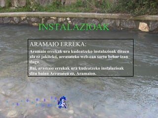INSTALAZIOAK ARAMAIO ERREKA: Aramaio errekak ura kudeatzeko instalazioak dituen ala ez jakiteko, arrasateko web-ean sartu behar izan dugu. Bai, aramaio errekak ura kudeatzeko instalazioak ditu baina Arrasaten ez, Aramaion. 