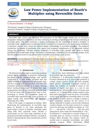 71 International Journal for Modern Trends in Science and Technology
Volume: 2 | Issue: 10 | October 2016 | ISSN: 2455-3778IJMTST
Low Power Implementation of Booth’s
Multiplier using Reversible Gates
G. Naveen Krishna1
| B. Balaji2
1PG Scholar, Vaagdevi College of Engineering, Telangana.
2Assistant Professor, Vaagdevi College of Engineering, Telangana.
Reversible logic attains the attraction of researchers in the last decade mainly due to low-power
dissipation. Designers’ endeavours are thus continuing in creating complete reversible circuits consisting of
reversible gates. This paper presents a design methodology for the realization of Booth’s multiplier in
reversible mode. So that power is optimised Booth’s multiplier is considered as one of the fastest multipliers
in literature and we have shown an efficient design methodology in reversible paradigm. The proposed
architecture is capable of performing both signed and unsigned multiplication of two operands without
having any feedbacks, whereas existing multipliers in reversible mode consider loop which is strictly
prohibited in reversible logic design. Theoretical underpinnings, established for the proposed design, show
that the proposed circuit is very efficient from reversible circuit design point of view.
KEYWORDS: Booth’s Multiplier, Garbage Output, Low power Design, Quantum Cost.
Copyright © 2016 International Journal for Modern Trends in Science and Technology
All rights reserved.
I. INTRODUCTION
The field of reversible logic is achieving a growing
interest by its possibility in quantum computing,
low-power CMOS, nanotechnology, and optical
computing. It is now widely accepted that the
CMOS technology implementing irreversible logic
will hit a scaling limit beyond 2016, and thus the
increased power dissipation is a major limiting
factor. Landauer‟s principle [1] states that, logic
computations that are not reversible generate heat
kT ln2 for every bits of information that is lost.
According to Frank [2], computers based on
reversible logic operations can reuse a fraction of
signal energy that theoretically can approach
arbitrarily near 100%.
Rest of the paper is organized as follows: After
illustrating the preliminaries of reversible logic
gates in Section 2, we have presented the
input-output vectors of popular reversible gates
along with their quantum costs. Section 3
concentrates on the main logic synthesis of the
proposed reversible multiplier with the conclude in
Section 5 discussing the main contribution and the
future work.
II. LITERATURE SURVEY
this section, basic definitions and ideas related
to reversible logic are presented.
a) Definition 1: A Reversible Gate is a k-input,
k-output (denoted by k_k) circuit that produces a
unique output pattern [5]–[8] for each possible
input pattern. Reversible Gates are circuits in
which the number of outputs is equal to the
number of inputs and there is a one to one
correspondence between the vector of inputs and
outputs, i.e., it can generate unique output vector
from each input vector and vice versa. A reversible
circuit must incorporate reversible gates in it and
the number of gates used in a design is always a
good complexity measure for the circuit. It is
always desirable to realize a circuit with minimum
number of gates. Let the input vector be Iv, output
vector Ov and they are defined as follows, Iv = (I1;
I2; : : : ; Ik) and Ov = (O1;O2; : : : ;Ok). For each
particular k, there exists the relationship Iv ! Ov.
b) Definition 2: Unwanted or unused output of a
reversible gate (or circuit) is known as Garbage
Output. More formally, the outputs, which are
needed only to maintain reversibility, are called
garbage outputs. While performing EXOR
ABSTRACT
 