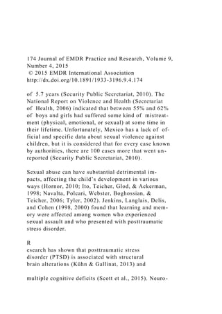 174 Journal of EMDR Practice and Research, Volume 9,
Number 4, 2015
© 2015 EMDR International Association
http://dx.doi.org/10.1891/1933-3196.9.4.174
of 5.7 years (Security Public Secretariat, 2010). The
National Report on Violence and Health (Secretariat
of Health, 2006) indicated that between 55% and 62%
of boys and girls had suffered some kind of mistreat-
ment (physical, emotional, or sexual) at some time in
their lifetime. Unfortunately, Mexico has a lack of of-
ficial and specific data about sexual violence against
children, but it is considered that for every case known
by authorities, there are 100 cases more that went un-
reported (Security Public Secretariat, 2010).
Sexual abuse can have substantial detrimental im-
pacts, affecting the child’s development in various
ways (Hornor, 2010; Ito, Teicher, Glod, & Ackerman,
1998; Navalta, Polcari, Webster, Boghossian, &
Teicher, 2006; Tyler, 2002). Jenkins, Langlais, Delis,
and Cohen (1998, 2000) found that learning and mem-
ory were affected among women who experienced
sexual assault and who presented with posttraumatic
stress disorder.
R
esearch has shown that posttraumatic stress
disorder (PTSD) is associated with structural
brain alterations (Kühn & Gallinat, 2013) and
multiple cognitive deficits (Scott et al., 2015). Neuro-
 