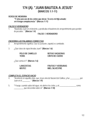 174 (A). "JUAN BAUTIZA A JESUS"
(MARCOS 1:1-11)
1/2
VERSO DE MEMORIA
"Y vino una voz de los cielos que decía: Tú eres mi Hijo amado;
en ti tengo complacencia." (Marcos 1:11)
FALSO O VERDADERO
1. "Bautizaba Juan en el desierto, y predicaba el bautismo de arrepentimiento para perdón
de pecados. " (Marcos 1:4)
FALSO O VERDADERO
ENCIERRA LAS PALABRAS CORRECTAS
2. Arrepentimiento significa: Que tu (corazón, zapato) es cambiado.
3. ¿Qué clase de ropas llevaba Juan? (Marcos 1:6)
PELO DE CAMELLO BOTAS VAQUERAS
TENIS CINTO DE CUERO
¿Qué comía él ? (Marcos 1:6)
LANGOSTAS FRUTAS Y VERDURAS
BISTEC MIEL SILVESTRE
COMPLETA EL ESPACIO VACIO
4. "Aconteció en aquellos días, que Jesús vino de Nazaret de Galilea, y fue __________ por
Juan en el ________ ." (Marcos 1:9)
5. "Y luego, cuando subía del agua, vio abrirse los cielos, y al _________________ como
__________ que descendía sobre él." (Marcos 1:10)
 