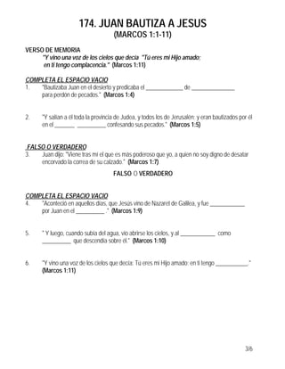 174. JUAN BAUTIZA A JESUS
(MARCOS 1:1-11)
3/6
VERSO DE MEMORIA
"Y vino una voz de los cielos que decía "Tú eres mi Hijo amado;
en ti tengo complacencia." (Marcos 1:11)
COMPLETA EL ESPACIO VACIO
1. "Bautizaba Juan en el desierto y predicaba el _____________ de _______________
para perdón de pecados." (Marcos 1:4)
2. "Y salían a él toda la provincia de Judea, y todos los de Jerusalén; y eran bautizados por él
en el _______ __________ confesando sus pecados." (Marcos 1:5)
FALSO O VERDADERO
3. Juan dijo: "Viene tras mí el que es más poderoso que yo, a quien no soy digno de desatar
encorvado la correa de su calzado." (Marcos 1:7)
FALSO O VERDADERO
COMPLETA EL ESPACIO VACIO
4. "Aconteció en aquellos días, que Jesús vino de Nazaret de Galilea, y fue ____________
por Juan en el __________ ." (Marcos 1:9)
5. " Y luego, cuando subía del agua, vio abrirse los cielos, y al ____________ como
__________ que descendía sobre él." (Marcos 1:10)
6. "Y vino una voz de los cielos que decía: Tú eres mi Hijo amado; en ti tengo ___________."
(Marcos 1:11)
 