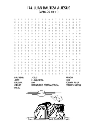 174. JUAN BAUTIZA A JESUS
(MARCOS 1:1-11)
S E S P I R I T U S A N T O L K M N B O
M K J H G F D S E R T Y H B M N H G B V
J H U I O P L M N B A U T I Z A R O L P
O P I U Y T R E W Q A S X C V B N M M C
J H G F S R T Y U I M P M J K L O I U O
G H J K U O I U Y T A E W S X C V B N M
Y U U I S P L K J H D F D S A M O L A P
Y U I O E L K J H G O D S A Q W E R T L
L I J P J J P G U D Y W P X C V B N M A
U I K L H K M N B V C X S W E D F R T C
H S U J K I J U A N I U Y T R E L O P E
K O U Y T G H U Y T R F G H J N B G T N
E L B A U T I S T A V F R E D C V R T C
H E U G K I O L P M K J U Y H H Y I T I
F I T U F G V B H J N M K I O L I O Y A
R C G A R O P L K M N H Y T G B V F R E
D C V F R T G N A D R O J H G F R E D C
N H Y T G B V F R E D C V F R T G H M K
I U J H Y T R E W M E N S A J E R O I K
J U Y H O N G I D B G T R F V C D E W S
BAUTIZAR JESUS AMADO
JUAN EL BAUTISTA HIJO
PALOMA RIO JORDAN AGUA
CIELOS MENSAJERO COMPLACENCIA ESPIRITU SANTO
DIGNO
 