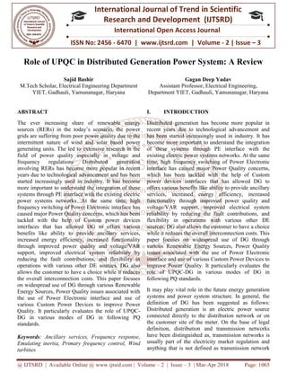 @ IJTSRD | Available Online @ www.ijtsrd.com
ISSN No: 2456
International
Research
Role of UPQC in Distributed Generation Power System: A Review
Sajid Bashir
M.Tech Scholar, Electrical Engineering
YIET, Gadhauli, Yamunanagar, Haryana
ABSTRACT
The ever increasing share of renewable energy
sources (RERs) in the today’s scenario, the power
grids are suffering from poor power quality due to the
intermittent nature of wind and solar based power
generating units. The led to extensive research in the
field of power quality especially in voltage and
frequency regulations Distributed generation
involving RERs has become more popular in recent
years due to technological advancement and has been
started increasingly used in industry. It has become
more important to understand the integration of these
systems through PE interface with the existing electric
power systems networks. At the same time, high
frequency switching of Power Electronic interface has
caused major Power Quality concerns, which has been
tackled with the help of Custom power devices
interfaces that has allowed DG to offers various
benefits like ability to provide ancillary services,
increased energy efficiency, increased functionality
through improved power quality and voltage/VAR
support, improved electrical system
reducing the fault contributions, and flexibility in
operations with various other DE sources. DG also
allows the customer to have a choice while it reduces
the overall interconnection costs. This paper focuses
on widespread use of DG through various Renewable
Energy Sources, Power Quality issues associated with
the use of Power Electronic interface and use of
various Custom Power Devices to improve Power
Quality. It particularly evaluates the role of UPQC
DG in various modes of DG in follow
standards.
Keywords: Ancillary services, Frequency response,
Emulating inertia, Primary frequency control, Wind
turbines
@ IJTSRD | Available Online @ www.ijtsrd.com | Volume – 2 | Issue – 3 | Mar-Apr 2018
ISSN No: 2456 - 6470 | www.ijtsrd.com | Volume
International Journal of Trend in Scientific
Research and Development (IJTSRD)
International Open Access Journal
Role of UPQC in Distributed Generation Power System: A Review
M.Tech Scholar, Electrical Engineering Department
YIET, Gadhauli, Yamunanagar, Haryana
Gagan Deep Yadav
Assistant Professor, Electrical Engineering,
Department YIET, Gadhauli, Yamunanagar, Haryana
renewable energy
sources (RERs) in the today’s scenario, the power
grids are suffering from poor power quality due to the
intermittent nature of wind and solar based power
generating units. The led to extensive research in the
ecially in voltage and
Distributed generation
involving RERs has become more popular in recent
years due to technological advancement and has been
started increasingly used in industry. It has become
ntegration of these
systems through PE interface with the existing electric
power systems networks. At the same time, high
frequency switching of Power Electronic interface has
caused major Power Quality concerns, which has been
stom power devices
interfaces that has allowed DG to offers various
benefits like ability to provide ancillary services,
increased energy efficiency, increased functionality
through improved power quality and voltage/VAR
reliability by
reducing the fault contributions, and flexibility in
operations with various other DE sources. DG also
allows the customer to have a choice while it reduces
the overall interconnection costs. This paper focuses
gh various Renewable
Energy Sources, Power Quality issues associated with
the use of Power Electronic interface and use of
various Custom Power Devices to improve Power
Quality. It particularly evaluates the role of UPQC-
DG in various modes of DG in following PQ
: Ancillary services, Frequency response,
requency control, Wind
I. INTRODUCTION
Distributed generation has become more popular in
recent years due to technological advancement and
has been started increasingly used in industry. It has
become more important to understand the integration
of these systems through PE interface with the
existing electric power systems networks. At the same
time, high frequency switching of Power Electronic
interface has caused major Power Quality concerns,
which has been tackled with the help of Custom
power devices interfaces that has allowed DG to
offers various benefits like ability to provide ancillary
services, increased energy efficiency, increased
functionality through improved power quality and
voltage/VAR support, improved electrical system
reliability by reducing the fault contributions, and
flexibility in operations with various other DE
sources. DG also allows the customer to have a choice
while it reduces the overall interconnection costs. This
paper focuses on widespread use of DG through
various Renewable Energy Sources, Power Quality
issues associated with the use of Power Electronic
interface and use of various Custom Power Devices to
improve Power Quality. It particularly evaluates the
role of UPQC-DG in various modes of DG in
following PQ standards.
It may play vital role in the future energy generation
systems and power system structure. In general, the
definition of DG has been suggested as follo
Distributed generation is an electric power source
connected directly to the distribution network or on
the customer site of the meter. On the base of legal
definition, distribution and transmission networks
have been distinguished as, transmission net
usually part of the electricity market regulation and
anything that is not defined as transmission network
Apr 2018 Page: 1065
6470 | www.ijtsrd.com | Volume - 2 | Issue – 3
Scientific
(IJTSRD)
International Open Access Journal
Role of UPQC in Distributed Generation Power System: A Review
Gagan Deep Yadav
ofessor, Electrical Engineering,
YIET, Gadhauli, Yamunanagar, Haryana
Distributed generation has become more popular in
recent years due to technological advancement and
started increasingly used in industry. It has
become more important to understand the integration
of these systems through PE interface with the
existing electric power systems networks. At the same
time, high frequency switching of Power Electronic
ace has caused major Power Quality concerns,
which has been tackled with the help of Custom
power devices interfaces that has allowed DG to
offers various benefits like ability to provide ancillary
services, increased energy efficiency, increased
lity through improved power quality and
voltage/VAR support, improved electrical system
reliability by reducing the fault contributions, and
flexibility in operations with various other DE
sources. DG also allows the customer to have a choice
ces the overall interconnection costs. This
paper focuses on widespread use of DG through
various Renewable Energy Sources, Power Quality
issues associated with the use of Power Electronic
interface and use of various Custom Power Devices to
Quality. It particularly evaluates the
DG in various modes of DG in
It may play vital role in the future energy generation
systems and power system structure. In general, the
definition of DG has been suggested as follows:
Distributed generation is an electric power source
connected directly to the distribution network or on
the customer site of the meter. On the base of legal
definition, distribution and transmission networks
have been distinguished as, transmission networks is
usually part of the electricity market regulation and
anything that is not defined as transmission network
 