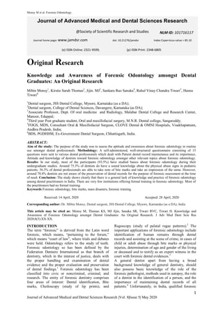 Monsy M et al. Forensic Odontology.
1
Journal of Advanced Medical and Dental Sciences Research |Vol. 8|Issue 5| May 2020
Original Research
Knowledge and Awareness of Forensic Odontology amongst Dental
Graduates: An Original Research
Mibin Monsy1
, Kirstie Sarah Thomas2
, Jijin. MJ3
, Sankara Rao Sanaka4
, Rahul Vinay Chandra Tiwari5
, Heena
Tiwari6
1
Dental surgeon, JSS Dental College, Mysore, Karnataka (as a DA);
2
Dental surgeon, College of Dental Sciences, Davangere, Karnataka (as DA);
3
Associate Professor, Dept. Of oral medicine and Radiology, Malabar Dental College and Research Center,
Manoor, Edappal;
4
Third year Post graduate student, Oral and maxillofacial surgery, M.N.R. Dental college, Sangareddy;
5
FOGS, MDS, Consultant Oral & Maxillofacial Surgeon, CLOVE Dental & OMNI Hospitals, Visakhapatnam,
Andhra Pradesh, India;
6
BDS, PGDHHM, Ex-Government Dental Surgeon, Chhattisgarh, India.
ABSTRACT:
Aim of the study: The purpose of the study was to assess the aptitude and awareness about forensic odontology in routine
use amongst dental professionals. Methodology: A self‑administered, well‑structured questionnaire consisting of 15
questions were sent to various dental professionals which dealt with Patient dental record maintenance and its importance,
Attitude and knowledge of dentists toward forensic odontology amongst other relevant topics about forensic odontology.
Results: In our study, most of the participants (93.5%) have studied basics about forensic odontology during their
undergraduate studies. Around 75.3% of dentists do have a sound knowledge about the physical abuse signs in pediatric
patients. 56.3% of dental professionals are able to take note of bite marks and take an impression of the same. However,
around 78.4% dentists are not aware of the preservation of dental records for the purpose of forensic assessment at the time
of need. Conclusion: The study shows clearly that there is a general lack of knowledge and practice of forensic odontology
among dental practitioners in India. There are very few institutions offering formal training in forensic odontology. Most of
the practitioners had no formal training.
Keywords Forensic odontology, bite marks, mass disasters, forensic training.
Received: 14 April, 2020 Accepted: 28 April, 2020
Corresponding author: Dr. Mibin Monsy, Dental surgeon, JSS Dental College, Mysore, Karnataka (as a DA), India
This article may be cited as: Monsy M, Thomas KS, MJ Jijin, Sanaka SR, Tiwari RVC, Tiwari H. Knowledge and
Awareness of Forensic Odontology amongst Dental Graduates: An Original Research. J Adv Med Dent Scie Res
2020;8(5):XX-XX.
INTRODUCTION
The term “forensic” is derived from the Latin word
forensic, which means, “pertaining to the forum,”
which means “court of law”, where trials and debates
were held. Odontology refers to the study of teeth.
Forensic odontology so has been defined by the
Federation Dentaire International as that branch of
dentistry, which in the interest of justice, deals with
the proper handling and examination of dental
evidence and the proper evaluation and preservation
of dental findings.1
Forensic odontology has been
classified into civic or noncriminal, criminal, and
research. The entity of forensic dentistry comprises
four areas of interest: Dental identification, Bite
marks, Cheiloscopy (study of lip prints), and
Rugoscopy (study of palatal rugae patterns).2
The
important applications of forensic odontology include
identification of human remains through dental
records and assisting at the scene of crime; in cases of
child or adult abuse through bite marks or physical
injuries, determination of age and gender of the living
or deceased and to testify as an expert witness in the
court with forensic dental evidences.3
A general dentist apart from having a broad
background knowledge of general dentistry, should
also possess basic knowledge of the role of the
forensic pathologist, methods used in autopsy, the role
of a dentist in the identification of a person, and the
importance of maintaining dental records of all
patients.4
Unfortunately, in India, qualified forensic
Journal of Advanced Medical and Dental Sciences Research
@Society of Scientific Research and Studies
Journal home page: www.jamdsr.com doi: 10.21276/jamdsr Index Copernicus value = 85.10
(e) ISSN Online: 2321-9599; (p) ISSN Print: 2348-6805
NLM ID: 101716117
 