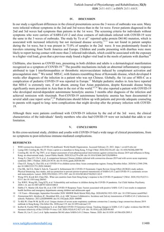 Turkish Journal of Physiotherapy and Rehabilitation; 32(3)
ISSN 2651-4451 | e-ISSN 2651-446X
www.turkjphysiotherrehabil.org 11400
IV. DISCUSSION
In our study a significant differences in the clinical presentations across the 3 waves of outbreaks was seen. Many
were infected without symptoms in the 2nd and 3rd waves than in the 1st wave. Fewer patients diagnosed in the
2nd and 3rd waves had symptoms than patients in the 1st wave. The screening criteria for individuals without
symptoms who were carriers of SARS-CoV-2 and close contacts of individuals infected with COVID-19 were
the same in the 3 waves of outbreaks. The study by To et al11
reported spike protein D614G mutation, which is
associated with increased infectivity but not increased disease severity,12,13
was not found in patient samples
during the 1st wave, but it was present in 73.8% of samples in the 2nd wave. It was predominantly found in
travelers returning from North America and Europe. Children and youths presenting with diarrhea were more
likely to report having contact with more than 2 infected individuals, which could be associated with the exposure
to a higher viral load, given that a previous study found a higher viral load in the stools of patients with diarrhea14
Chilblains, also known as COVID toes, presenting in both children and adults is a dermatological manifestation
recognized as a symptom of COVID-19.15
The possible mechanisms include an abnormal inflammatory response
attributed to type I interferonopathies or thrombotic microvasculature induced by complement activation and
procoagulation state.16
We noted MIS-C, with features resembling those of Kawasaki disease, which developed 4
weeks after diagnosis of the infection in a patient who was not Chinese. Globally, the 1st case of MIS-C as a
complication of pediatric COVID-19 was reported in Europe.17
Multiple pediatric studies in Asia have reported
that MIS-C is extremely rare, if not absent, among East Asian populations, despite Kawasaki disease being
significantly more prevalent in Asia than in the rest of the world.4,5,18
We also reported a patient with COVID-19
who developed steroid-dependent autoimmune hemolytic anemia 3 months after diagnosis of the infection and
achieved remission with rituximab. Post-COVID-19 autoimmune hemolytic anemia has been documented in
several adult case report series19
,20
Pediatricians should follow up with patients and provide adequate counseling
to parents with regard to long- term complications that might develop after the primary infection with COVID-
19.
Although there were patients confirmed with COVID-19 infection by the end of the 3rd wave, the clinical
characteristics of the individuals’ family members who also had COVID-19 were not included that adds to our
limitation.
V. CONCLUSIONS
In this cross-sectional study, children and youths with COVID-19 had a wide range of clinical presentations, from
no symptoms to post-infectious immune-mediated complications.
REFERENCES
1 WHO coronavirus disease (COVID-19) dashboard. World Health Organization. Accessed February 25, 2021. https:// covid19.who.int/
2 Leung GM, Cowling BJ, Wu JT. From a sprint to a marathon in Hong Kong. N Engl J Med. 2020;382(18):e45. doi: 10.1056/NEJMc2009790
3 Cowling BJ, Ali ST, Ng TWY, et al. Impact assessment of non-pharmaceutical interventions against coronavirus disease 2019 and influenza in Hong
Kong: an observational study. Lancet Public Health. 2020;5(5):e279-e288. doi:10.1016/S2468-2667(20)30090-6
4 Xiong X, Chua GT, Chi S, et al. A comparison between Chinese children infected with coronavirus disease-2019 and with severe acute respiratory
syndrome 2003. J Pediatr. 2020;224:30-36. doi:10.1016/j.jpeds.2020.06.041
5 Chua GT, Xiong X, Choi EH, et al. COVID-19 in children across three Asian cosmopolitan regions. Emerg Microbes Infect. 2020;9(1):2588-2596.
doi:10.1080/22221751.2020.1846462
6 Chu DK, Akl EA, Duda S, Solo K, Yaacoub S, Schünemann HJ; COVID-19 Systematic Urgent Review Group Effort (SURGE) study authors.
Physical distancing, face masks, and eye protection to prevent person-to-person transmission of SARS-CoV-2 and COVID-19: a systematic review
and meta-analysis. Lancet. 2020;395(10242): 1973-1987. doi:10.1016/S0140-6736(20)31142-9
7 Wong SYS, Kwok KO, Chan FKL. What can countries learn from Hong Kong’s response to the COVID-19 pandemic? CMAJ. 2020;192(19):E511-
E515. doi:10.1503/cmaj.200563
8 Tso WWY, Wong RS, Tung KTS, et al. Vulnerability and resilience in children during the COVID-19 pandemic. Eur Child Adolesc Psychiatry.
2020;1-16. doi:10.1007/s00787-020-01680-8
9 Hobbs CV, Martin LM, Kim SS, et al; CDC COVID-19 Response Team. Factors associated with positive SARS- CoV-2 test results in outpatient
health facilities and emergency departments among children and adolescents aged
10 <18 Years—Mississippi, September-November 2020. MMWR Morb Mortal Wkly Rep. 2020;69(50):1925-1929. doi: 10.15585/mmwr.mm6950e3
11 Zimmerman KO, Akinboyo IC, Brookhart MA, et al; ABC Science Collaborative. Incidence and 2nd ary transmission of SARS-CoV-2 infections in
schools. Pediatrics. 2021;e2020048090. doi:10.1542/peds.2020- 048090
12 To KK-W, Chan W-M, Ip JD, et al. Unique clusters of severe acute respiratory syndrome coronavirus 2 causing a large coronavirus disease 2019
outbreak in Hong Kong. Clin Infect Dis. 2020;ciaa1119. doi:10.1093/cid/ciaa1119
13 Korber B, Fischer WM, Gnanakaran S, et al; Sheffield COVID-19 Genomics Group. Tracking changes in SARS- CoV-2 spike: evidence that D614G
increases infectivity of the COVID-19 virus. Cell. 2020;182(4):812-827.e19. doi: 10.1016/j.cell.2020.06.043
14 Plante JA, Liu Y, Liu J, et al. Spike mutation D614G alters SARS-CoV-2 fitness. Nature. 2020. doi:10.1038/ s41586-020-2895-3
 