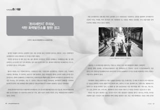 녹색교통
‘초미세먼지’주의보,
석탄 화력발전소를 향한 경고
유예지 | 에너지기후정책연구소 비상임연구원
봄이면 어김없이 찾아오는 불청객이 있다. 바로 중국과 몽골 사막에서 불어오는 황사다. 그리고 언제부턴가
초미세먼지가 나타나 황사보다 더 무서운 존재가 되었다.
따뜻한 봄기운을 맘 편히 즐길 새도 없이 황사와 초미세먼지 지수를 검색해보고 야외활동을 해도 될 만한
날씨인지, 숨 쉴 만한‘공기’인지 확인하는 일이 점점 일상이 되어 간다. 황사와 미세먼지를 차단해준다는 마스크,
공기청정기 광고도 부쩍 늘었다.
황사가 바람을 타고 이동해 떨어지는 자연현상인 반면, 미세먼지와 초미세먼지는 자동차나 공장, 가정에서
사용하는 화석연료, 즉 인위적인 요인으로 인해 발생한다. 물론 자연현상인 황사도 중국의 오염된 공기를 안고
날아온다는 점에서 유해하다는 건 매한가지다.그런데 하늘을 뿌옇게 뒤덮는 황사와 초미세먼지가 중국에서만 오는
것은 아니라는 것이 밝혀졌다. 지난 주 그린피스 서울사무소에서는‘콜록콜록, 초미세먼지’캠페인을 시작하며
한국의 후진적인 석탄 화력발전 확대 정책으로 인해 초미세먼지가 국내에서 발생하고 있음을 지적하였다.
흔히들황사와마찬가지로미세먼지와초미세먼지도모두중국의영향때문이라고알고있는데,국내초미세먼지에
대한 중국의 영향은 30~50%이며 나머지 50~70%, 절반 이상이 국내의 자동차, 공장, 석탄발전소에서 발생하고
있다는 것이다.
또한 초미세먼지로 인해 매년 최대 1,600명이 조기 사망(2014년 기준)한다는 결과를 발표하며 초미세먼지가
건강에 미치는 악영향, 특히 한국인의 4대 사망원인인 암, 뇌졸중, 허혈성 심장질환, 만성 호흡기질환 등에
부정적인 영향을 끼치고 있다고 밝혔다.
그렇다면 이 초미세먼지를 발생시키는 주범으로 지목된 국내 석탄 화력발전의 현황은 어떠할까?
2015년 현재 국내에는 53기(26,273MW)의 석탄 화력발전소가 가동되고 있으며 11기(9,764MW)가 건설
중이고 6차 전력수급기본계획에 따라 2021년까지 13기(12,180MW)가 추가로 증설될 예정이라고 한다(그린피스
서울사무소 홈페이지 참고).
기후변화로 인해 전 세계적으로 석탄 사용량이 줄어들고 있는 추세이지만, 전 세계 1차 에너지 소비 비중(2010
년 기준)을 살펴보면 석유와 석탄이 각각 34%와 30%, 천연가스가 24%, 원자력이 5%, 수력이 6%, 재생에너지가
나머지 1% 정도를 차지하고 있다. 전 세계의 총 전력 생산(2009년 기준) 에너지원을 봐도 석탄 41%, 석유 5%,
가스 21%, 원자력 13%, 수력 16%, 재생에너지 3%로 여전히 석탄이 큰 비중을 차지하고 있음을 알 수 있다.
석탄을 가장 많이 생산하고 있는 중국과 미국이 석탄 생산량과 사용량을 줄이고 있다고는 하지만, 한국을
포함해서 많은 나라들이 석탄 화력발전 확대 정책을 발표하고 있다. 최근 석탄 화력발전소 건설로 인해 심각한
그린피스 활동가들의 퍼포먼스 ⓒ그린피스
30 • www.greentransport.org 녹색교통 • 31
 