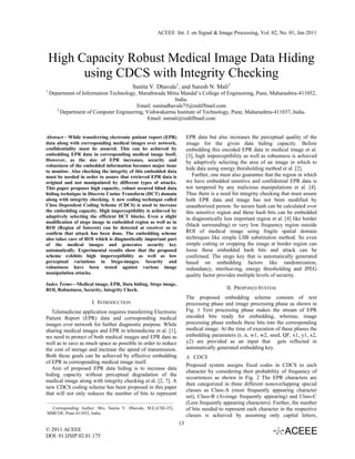ACEEE Int. J. on Signal & Image Processing, Vol. 02, No. 01, Jan 2011




    High Capacity Robust Medical Image Data Hiding
          using CDCS with Integrity Checking
                                        Sunita V. Dhavale1, and Suresh N. Mali2
1
    Department of Information Technology, Marathwada Mitra Mandal’s College of Engineering, Pune, Maharashtra-411052,
                                                         India.
                                         Email: sunitadhavale75@rediffmail.com
       2
         Department of Computer Engineering, Vishwakarma Institute of Technology, Pune, Maharashtra-411037, India.
                                             Email: snmali@rediffmail.com


Abstract—While transferring electronic patient report (EPR)          EPR data but also increases the perceptual quality of the
data along with corresponding medical images over network,           image for the given data hiding capacity. Before
confidentiality must be assured. This can be achieved by             embedding this encoded EPR data in medical image et al.
embedding EPR data in corresponding medical image itself.            [3], high imperceptibility as well as robustness is achieved
However, as the size of EPR increases, security and                  by adaptively selecting the area of an image in which to
robustness of the embedded information becomes major issue
to monitor. Also checking the integrity of this embedded data
                                                                     hide data using energy thresholding method et al. [2].
must be needed in order to assure that retrieved EPR data is            Further, one must also guarantee that the region in which
original and not manipulated by different types of attacks.          we have embedded sensitive and confidential EPR data is
This paper proposes high capacity, robust secured blind data         not tampered by any malicious manipulations et al. [4].
hiding technique in Discrete Cosine Transform (DCT) domain           Thus there is a need for integrity checking that must assure
along with integrity checking. A new coding technique called         both EPR data and image has not been modified by
Class Dependent Coding Scheme (CDCS) is used to increase             unauthorized person. So secure hash can be calculated over
the embedding capacity. High imperceptibility is achieved by         this sensitive region and these hash bits can be embedded
adaptively selecting the efficient DCT blocks. Even a slight         in diagnostically less important region et al. [4] like border
modification of stego image in embedded region as well as in
ROI (Region of Interest) can be detected at receiver so to
                                                                     (black surrounding) or very low frequency region outside
confirm that attack has been done. The embedding scheme              ROI of medical image using fragile spatial domain
also takes care of ROI which is diagnostically important part        techniques like simple LSB substitution method. So even
of the medical images and generates security key                     simple cutting or cropping the image at border region can
automatically. Experimental results show that the proposed           loose these embedded hash bits and attack can be
scheme exhibits high imperceptibility as well as low                 confirmed. The stego key that is automatically generated
perceptual variations in Stego-images. Security and                  based on embedding factors like randomization,
robustness have been tested against various image                    redundancy, interleaving, energy thresholding and JPEG
manipulation attacks.                                                quality factor provides multiple levels of security.
Index Terms—Medical image, EPR, Data hiding, Stego image,
ROI, Robustness, Security, Integrity Check.                                             II. PROPOSED SYSTEM
                                                                     The proposed embedding scheme consists of text
                      I. INTRODUCTION                                processing phase and image processing phase as shown in
   Telemedicine application requires transferring Electronic         Fig. 1 Text processing phase makes the stream of EPR
Patient Report (EPR) data and corresponding medical                  encoded bits ready for embedding, whereas, image
images over network for further diagnostic purpose. While            processing phase embeds these bits into the corresponding
sharing medical images and EPR in telemedicine et al. [1],           medical image. At the time of execution of these phases the
we need to protect of both medical images and EPR data as            embedding parameters (r, n, w1, w2, seed, QF, x1, y1, x2,
well as to save as much space as possible in order to reduce         y2) are provided as an input that gets reflected in
the cost of storage and increase the speed of transmission.          automatically generated embedding key.
Both these goals can be achieved by effective embedding              A. CDCS
of EPR in corresponding medical image itself.
                                                                     Proposed system assigns fixed codes in CDCS to each
   Aim of proposed EPR data hiding is to increase data
                                                                     character by considering their probability of frequency of
hiding capacity without perceptual degradation of the
                                                                     occurrences as shown in Fig. 2 The EPR characters are
medical image along with integrity checking et al. [2, 7]. A
                                                                     then categorized in three different nonoverlapping special
new CDCS coding scheme has been proposed in this paper
                                                                     classes as Class-A (most frequently appearing character
that will not only reduces the number of bits to represent
                                                                     set), Class-B (Average frequently appearing) and Class-C
                                                                     (Less frequently appearing characters). Further, the number
 Corresponding Author: Mrs. Sunita V. Dhavale, M.E.(CSE-IT),         of bits needed to represent each character in the respective
MMCOE, Pune-411052, India.
                                                                     classes is achieved by assuming only capital letters,
                                                                13
© 2011 ACEEE
DOI: 01.IJSIP.02.01.175
 