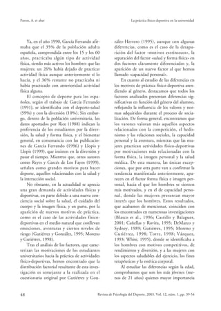 Ya, en el año 1990, García Ferrando afir-
maba que el 35% de la población adulta
española, comprendida entre los 15 y los 60
años, practicaba algún tipo de actividad
física, siendo más activos los hombres que las
mujeres; un 26% había dejado de practicar
actividad física aunque anteriormente sí lo
hacía, y el 36% restante no practicaba ni
había practicado con anterioridad actividad
física alguna.
El concepto de deporte para los espa-
ñoles, según el trabajo de García Ferrando
(1991), se identificaba con el deporte-salud
(59%) y con la diversión (10%). Sin embar-
go, dentro de la población universitaria, los
datos aportados por Rice (1988) indican la
preferencia de los estudiantes por la diver-
sión, la salud y forma física, y el bienestar
general, en consonancia con las publicacio-
nes de García Ferrando (1996) y Llopis y
Llopis (1999), que insisten en la diversión y
pasar el tiempo. Mientras que, otros autores
como Reyes y Garcés de Los Fayos (1999),
señalan como grandes motivos para hacer
deporte, aquellos relacionados con la salud y
la interacción social.
No obstante, en la actualidad se aprecia
una gran demanda de actividades físicas y
deportivas, en parte debido a una nueva con-
ciencia social sobre la salud, el cuidado del
cuerpo y la imagen física, y en parte, por la
aparición de nuevos motivos de práctica,
como es el caso de las actividades físico-
deportivas en el medio natural que conllevan
emociones, aventuras y ciertos niveles de
riesgo (Gutiérrez y González, 1995; Moreno
y Gutiérrez, 1998).
Tras el análisis de los factores, que carac-
terizan las motivaciones de los estudiantes
universitarios hacia la práctica de actividades
físico-deportivas, hemos encontrado que la
distribución factorial resultante de esta inves-
tigación es semejante a la realizada en el
cuestionario original por Gutiérrez y Gon-
48 Revista de Psicología del Deporte. 2003. Vol. 12, núm. 1, pp. 39-54
Pavon, A. et alter La práctica físico-deportiva en la universidad
zález-Herrero (1995), aunque con algunas
diferencias, como es el caso de la desapa-
rición del factor «motivos extrínsecos», la
separación del factor «salud y forma física» en
dos factores claramente diferenciados y, la
aparición de un nuevo factor al que hemos
llamado «capacidad personal».
En cuanto al estudio de las diferencias en
los motivos de práctica físico-deportiva aten-
diendo al género, destacamos que todos los
factores analizados presentan diferencias sig-
nificativas en función del género del alumno,
reflejando la influencia de los valores y nor-
mas adquiridos durante el proceso de socia-
lización. De forma general, encontramos que
los varones valoran más aquellos aspectos
relacionados con la competición, el hedo-
nismo y las relaciones sociales, la capacidad
personal y la aventura, mientras que las mu-
jeres practican actividades físico-deportivas
por motivaciones más relacionadas con la
forma física, la imagen personal y la salud
médica. De esta manera, las únicas excep-
ciones, que por otra parte van a confirmar la
tendencia manifestada anteriormente, apa-
recen en el factor forma física e imagen per-
sonal, hacia el que los hombres se sienten
más motivados, y en el de capacidad perso-
nal, donde las mujeres presentan mayor
interés que los hombres. Estos resultados,
que acabamos de mencionar, coinciden con
los encontrados en numerosas investigaciones
(Blasco et al., 1996; Castillo y Balaguer,
2001; Cañellas y Rovira, 1995; DeMarco y
Sydney, 1989; Gutiérrez, 1995; Moreno y
Gutiérrez, 1998; Torre, 1998; Vázquez,
1993; White, 1995), donde se identificaba a
los hombres con motivos competitivos, de
rendimiento y diversión, y a las mujeres con
los aspectos saludables del ejercicio, los fines
terapéuticos y la estética corporal.
Al estudiar las diferencias según la edad,
comprobamos que son los más jóvenes (me-
nos de 21 años) quienes mayor importancia
3 -pavón 26/6/03 09:24 Página 48
 