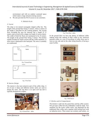 International Journal of Latest Technology in Engineering, Management & Applied Science (IJLTEMAS)
Volume VI, Issue XII, December 2017 | ISSN 2278-2540
www.ijltemas.in Page 176
environment and with an outdoor courtyard space
which makes a huge attraction during seasons.
 We also provide free Wi-Fi access to our customers.
V. DESIGN PLAN
A. Layout
The shop is two-storied rectangular shaped coffee bar. The
length of the ground floor being 15 meters, where 5 meters of
the length is specified for the cooking purpose. The second
floor excluding the area for staircase has a length of 12
meters, and covered with a sloppy roof made of canvas sheets.
The width of both the floors are maintained to be 10 meters.
The height of the ground floor being 3 meters. The kitchen
equally divided for snacks section and the coffee machines. A
store room is dedicated at the backyard. The store is centrally
air conditioned.
Fig. 2 Ground floor
Fig. 3 First floor
B. Interior Design
The interior is the most attractive part of the coffee shop. A
lot of care is taken and different artistic styles are used to
design the same. The top floor is an open roof top and is
typically designed for couples.
Fig. 4 Ground floor – tables
Fig. 5 First floor - tables
In the ground floor we have the photos of different coffee
making styles like making of filter coffee to the American
gourmet coffee in a way of travelling of coffee from east to
west on one side and on the other being benefits of having a
cup of coffee.
Fig. 5 Wall Decors
C. Kitchen and its Compartments
The kitchen is split into the quick bites and the coffee section.
Not just pure coffee but also milkshakes could be made. Two
machines for the exotic coffee styles, one dedicated for the
traditional filter coffee and a separate milk boiling bowl with
an induction stove. Then comes our crockery and cutlery, we
 