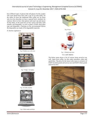 International Journal of Latest Technology in Engineering, Management & Applied Science (IJLTEMAS)
Volume VI, Issue XII, December 2017 | ISSN 2278-2540
www.ijltemas.in Page 177
have different types of glasses like tall glasses for the couples
who want spend more time with a cup of ice-cold coffee, for
the oldies we have the traditional filter coffee set, for those
who love hot chocolate we have a special bowl, similarly for
espresso shots we have shot glasses and usual cup and saucer
for the others. In the snack bar we have spoon and forks, both
metallic and disposable, as well as plates of both china glass
type and disposable. Checking on the environmental factors
the disposables are made of bio-degradable materials.
D. Kitchen Appliances
Fig. 6 Double oven with stove
Fig. 7 Fridge - for display
Fig. 10 Coffee machine
Fig. 9 Dish washer and dryer
Fig. 8 Fryer
Fig. 11 Blender and mixer
VI. CAFÉ MENU
The below menu shows a list of various items served at our
café. Apart from coffee, we also make smoothies, cakes and
quick bites. The price for the items in the menu is exclusive of
CGST (Central goods and service tax) and SGST (State goods
and service tax).
 