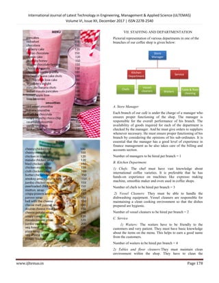 International Journal of Latest Technology in Engineering, Management & Applied Science (IJLTEMAS)
Volume VI, Issue XII, December 2017 | ISSN 2278-2540
www.ijltemas.in Page 178
VII. STAFFING AND DEPARTMENTATION
Pictorial representation of various departments in one of the
branches of our coffee shop is given below:
A. Store Manager
Each branch of our café is under the charge of a manager who
ensures proper functioning of the shop. The manager is
responsible for the overall performance of his branch. The
availability of goods required for each of the department is
checked by the manager. And he must give orders to suppliers
whenever necessary. He must ensure proper functioning of his
branch by considering the opinions of his sub-ordinates. It is
essential that the manager has a good level of experience in
finance management as he also takes care of the billing and
accounts section.
Number of managers to be hired per branch = 1
B. Kitchen Department
1) Chefs: The chef must have vast knowledge about
international coffee varieties. It is preferable that he has
hands-on experience on machines like expresso making
machine, smoothie maker and oven used in coffee shops.
Number of chefs to be hired per branch = 3
2) Vessel Cleaners: They must be able to handle the
dishwashing equipment. Vessel cleaners are responsible for
maintaining a clean cooking environment so that the dishes
prepared are hygienic.
Number of vessel cleaners to be hired per branch = 2
C. Service
1) Waiters: The waiters have to be friendly to the
customers and very patient. They must have basic knowledge
about the items on the menu. This helps to earn a good name
from the customers.
Number of waiters to be hired per branch = 4
2) Tables and floor cleaners:They must maintain clean
environment within the shop. They have to clean the
Store
Manager
Kitchen
Department
Chefs
Vessel
cleaners
Service
Waiters
Table & floor
cleaning
 