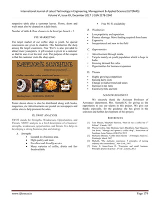 International Journal of Latest Technology in Engineering, Management & Applied Science (IJLTEMAS)
Volume VI, Issue XII, December 2017 | ISSN 2278-2540
www.ijltemas.in Page 179
respective table after a customer leaves. Floors, doors and
walls must also be cleaned on a daily basis.
Number of table & floor cleaners to be hired per branch = 3
VIII. MARKETING
The target market of our coffee shop is youth. So special
concessions are given to students. This familiarizes the shop
among the target customers. Free Wi-Fi is also provided to
attract more youngsters. A gift coupon is given to a customer
so that he uses it on his next visit. The purpose of the coupon
is that the customer visits the shop again.
Poster shown above is also be distributed along with books,
magazines, etc.Advertisements are posted on newspapers and
online sites to help promote the sales.
IX. SWOT ANALYSIS
SWOT stands for Strengths, Weaknesses, Opportunities, and
Threats. SWOT analysis is a brief description of a business’
strengths, weaknesses, opportunities, and threats. It is helps in
developing a strong business plan and strategy.
A. Strengths
 Located in a business area.
 High quality and taste.
 Excellent and friendly service.
 Many varieties of coffee, drinks and fast
foodavailable
 Free Wi-Fi availability
B. Weaknesses
• Less popularity and reputation.
• Finance shortage. More funding required from loans
• Expensive
• Inexperienced and new to the field
C. Opportunities
• Advertisement through media
• Targets mainly on youth population which is huge in
India.
• Growing demand for cafes.
• Opportunities for business expansion
D. Threats
• Highly growing competition
• Raising dairy costs
• Change in market trend and tastes
• Increase in tax rates
• Electricity bills and rent
ACKNOWLEDGEMENT
We sincerely thank the Assistant Professor of
Aerospace department, Mrs. Sumathi.N, for giving us the
opportunity to use our talents in this project. We give our
thanks especially, for the guidance she has given in the
selection and further development of this project.
REFERENCES
[1] Tom Matzen, Marybeth Harrison, “Start & run a coffee bar 1st
Edition”, Canada, 1997.
[2] Wayne Crosbie, Alan Hickman, Garry Blackburn, Alan Macguire,
Jim Irwin, “Manage and operate a coffee shop”, Association of
Southeast Asian Nations (ASEAN), 2013.
[3] Michaela Altmann, “Coffee shop industry – A Strategic Analysis”,
Pittsburgh, March 2007
[4] Michelli, “The starbucks experience: 5 principles of turning
ordinary into extraordinary”, New York, 2007
[5] Carter S, Jones-Evans D, “Enterprise and small business:
Principles practice & policy- 2nd
Ed”, London, 2012
 