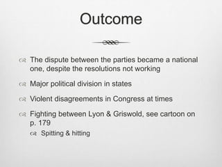 Outcome
 The dispute between the parties became a national
one, despite the resolutions not working
 Major political division in states
 Violent disagreements in Congress at times
 Fighting between Lyon & Griswold, see cartoon on
p. 179
 Spitting & hitting
 