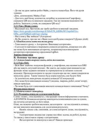 - До нас на урок завітав робот Майк, у нього сталася біда. Його чіп рухів
зламано.
-Діти, допоможемо, Майку (Так)
- Для того, щоб йому допомогти, потрібно задопомогою Смартфону,
сканувати QR-код та виконати завдання. Так ми зможемо відновити чіп
робота. Запитати у учнів, як сканувати QR-код?
1.2.1 Гра «Збери слово»
- Відскануй код. Прочитай, що треба зробитита виконай завдання.
https://docs.google.com/drawings/d/1hfwE59i_k0Df6c9bYAep6hrFGx-
OlPp_uybJ5QBiaiU/edit?usp=sharing
- Яке слово у Вас вийшло? (Алгоритм)
- Як Ви думаєте, про що ми з Вами сьогоднібудемо говорити?(Думки дітей)
1.3 Повідомлення мети та теми уроку
- Тема нашого уроку: « Алгоритми. Виконавці алгоритмів».
- Сьогодніти навчишся створюватисловесніалгоритми, дізнаєшся хто або
що може бути виконавцем алгоритму, попрактикуєшся виконувати
алгоритми в програмномусередовищіLighbot.
Зорова гімнастика
ІІ. Основна частина уроку
2.1 Актуалізація опорнихзнань, вмінь та навичок.
2.1.2 Гра «Siri»
- Всім Вам знайома пошукова функція у смартфонах, яка називається SIRI
або ще кажуть штучний інтелект. Ви знаєте, що користувач вмикаючи цю
функцію може задавати питання та отримуватина ці питання голосові
відповіді. Пропонуюпограти та заодно згадатипро що ми з вами говорилина
минулому уроці. Таким чином я буду користувачем, а ви будете Siri)
- За допомогою, якихречень подають команди? (Спонукальні)
- Хто може бути виконавцем команд? (людина, тварина, робот, комп’ютер);
наведи приклади.
- Чи може будь-хто з виконавців виконати командиіншого виконавця? Чому?
Фізхвилинка (відео)
2.2 Подача нового матеріалу.
2.2.1 Розповідь вчителяз елементами бесіди.
Слова: «план», «послідовність», «інструкція» мовою інформатики означають
АЛГОРИТМ. Командиалгоритму виконуються виконавцем одна за одною,
від початку алгоритму до його кінця.
Отже, ми можемо зробитивисновок, що алгоритм – це послідовність команд,
які має виконати виконавець для досягнення результату.
- Назвіть кілька слів, синонімів, до слова алгоритм. (план, послідовність,
інструкція)
- З алгоритмами людина має справу постійно: вдома, на роботі, вулиці.
Ти також у школі маєш справуз алгоритмами.
- Які алгоритми ти виконуєш в школі? Наведи приклади
 