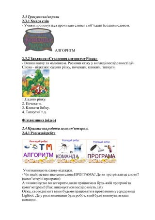 2.3 Тренувальнівправи
2.3.1 Хмара слів
- Учням пропонуєтьсяпрочитатисловата об’єдатиїх одним словом.
АЛГОРИТМ
2.3.2 Завдання«СтворенняалгоритмуРіпка»
- Визнач казку за малюнком. Розкажиказку у вигляді послідовностідій.
Слова – підказки: садити ріпку, почекати, кликати, тягнути.
1.Садити ріпку.
2. Почекати.
3. Кликати бабку.
4. Тягнутиі т.д.
Фізхвилинка (відео)
2.4 Практичнаробота за комп’ютером.
2.4.1 Розгадай ребус
Учні називають слова-відгадки.
- Чи знайомевам значення словаПРОГРАМА? Де ви зустрічали це слово?
(комп’ютерніпрограми)
А чи виконуємо ми алгоритм, коли працюємо в будь-якій програміза
комп’ютером?(Так, виконується послідовність дій)
Отже, сьогодніми з вами будемо працювати в програмномусередовищі
Lighbot. Де у ролі виконавця буде робот, якийбуде виконувати ваші
команди.
 