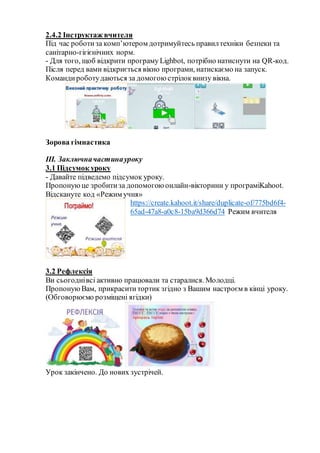 2.4.2 Інструктаж вчителя
Під час роботиза комп’ютером дотримуйтесь правилтехніки безпеки та
санітарно-гігієнічних норм.
- Для того, щоб відкрити програму Lighbot, потрібно натиснути на QR-код.
Після перед вами відкриється вікно програми, натискаємо на запуск.
Командироботудаються за домогою стрілоквнизу вікна.
Зорова гімнастика
ІІІ. Заключначастинауроку
3.1 Підсумок уроку
- Давайте підведемо підсумок уроку.
Пропонуюце зробитиза допомогою онлайн-вікторини у програміKahoot.
Відскануте код «Режим учня»
https://create.kahoot.it/share/duplicate-of/775bd6f4-
65ad-47a8-a0c8-15ba9d366d74 Режим вчителя
3.2 Рефлексія
Ви сьогоднівсі активно працювали та старалися. Молодці.
ПропонуюВам, прикрасититортик згідно з Вашим настроєм в кінці уроку.
(Обговорюємо розміщені ягідки)
Урок закінчено. До нових зустрічей.
 