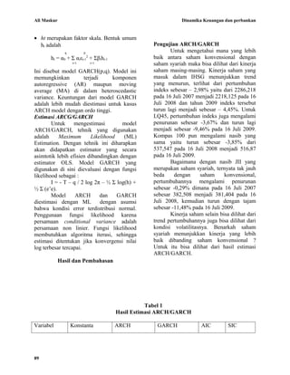 Ali Maskur                                                     Dinamika Keuangan dan perbankan


• ht merupakan faktor skala. Bentuk umum
  ht adalah                                        Pengujian ARCH/GARCH
               q         p                                Untuk mengetahui mana yang lebih
       ht = α0 + Σ αiεt-12 + Σβiht-1               baik antara saham konvensional dengan
                   i=1       i=1                   saham syariah maka bisa dilihat dari kinerja
Ini disebut model GARCH(p,q). Model ini            saham masing-masing. Kinerja saham yang
memungkinkan           terjadi      komponen       masuk dalam IHSG menunjukkan trend
autoregressive (AR) maupun moving                  yang menurun, terlihat dari pertumbuhan
average (MA) di dalam heteroscedastic              indeks sebesar – 2,98% yaitu dari 2286,218
variance. Keuntungan dari model GARCH              pada 16 Juli 2007 menjadi 2218,125 pada 16
adalah lebih mudah diestimasi untuk kasus          Juli 2008 dan tahun 2009 indeks tersebut
ARCH model dengan ordo tinggi.                     turun lagi menjadi sebesar – 4,45%. Untuk
Estimasi ARCG/GARCH                                LQ45, pertumbuhan indeks juga mengalami
        Untuk     mengestimasi         model       penurunan sebesar -3,67% dan turun lagi
ARCH/GARCH, tehnik yang digunakan                  menjadi sebesar -9,46% pada 16 Juli 2009.
adalah     Maximum        Likelihood    (ML)       Kompas 100 pun mengalami nasib yang
Estimation. Dengan tehnik ini diharapkan           sama yaitu turun sebesar -3,85% dari
akan didapatkan estimator yang secara              537,547 pada 16 Juli 2008 menjadi 516,87
asimtotik lebih efisien dibandingkan dengan        pada 16 Juli 2009.
estimator OLS. Model GARCH yang                           Bagaimana dengan nasib JII yang
digunakan di sini dievaluasi dengan fungsi         merupakan saham syariah, ternyata tak jauh
likelihood sebagai :                               beda     dengan     saham     konvensional,
        I = - T – q / 2 log 2π – ½ Σ log(h) +      pertumbuhannya mengalami penurunan
½ Σ (e’e).                                         sebesar -0,29% dimana pada 16 Juli 2007
        Model      ARCH        dan   GARCH         sebesar 382,508 menjadi 381,404 pada 16
diestimasi dengan ML           dengan asumsi       Juli 2008, kemudian turun dengan tajam
bahwa kondisi error terdistribusi normal.          sebesar -11,48% pada 16 Juli 2009.
Penggunaan fungsi likelihood karena                       Kinerja saham selain bisa dilihat dari
persamaan conditional variance adalah              trend pertumbuhannya juga bisa dilihat dari
persamaan non linier. Fungsi likelihood            kondisi volatilitasnya. Benarkah saham
membutuhkan algoritma iterasi, sehingga            syariah menunjukkan kinerja yang lebih
estimasi ditentukan jika konvergensi nilai         baik dibanding saham konvensional ?
log terbesar tercapai.                             Untuk itu bisa dilihat dari hasil estimasi
                                                   ARCH/GARCH.
             Hasil dan Pembahasan




                                                  Tabel 1
                                       Hasil Estimasi ARCH/GARCH

Variabel           Konstanta           ARCH         GARCH              AIC         SIC




89
 
