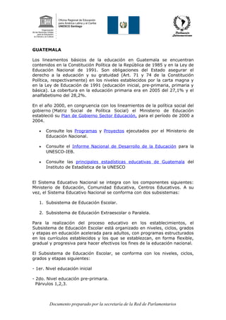 GUATEMALA
Los lineamentos básicos de la educación en Guatemala se encuentran
contenidos en la Constitución Política de la República de 1985 y en la Ley de
Educación Nacional de 1991. Son obligaciones del Estado asegurar el
derecho a la educación y su gratuidad (Art. 71 y 74 de la Constitución
Política, respectivamente) en los niveles establecidos por la carta magna y
en la Ley de Educación de 1991 (educación inicial, pre-primaria, primaria y
básica). La cobertura en la educación primaria era en 2005 del 27,1% y el
analfabetismo del 28,2%.
En el año 2000, en congruencia con los lineamientos de la política social del
gobierno (Matriz Social de Política Social) el Ministerio de Educación
estableció su Plan de Gobierno Sector Educación, para el período de 2000 a
2004.
• Consulte los Programas y Proyectos ejecutados por el Ministerio de
Educación Nacional.
• Consulte el Informe Nacional de Desarrollo de la Educación para la
UNESCO-IEB.
• Consulte las principales estadísticas educativas de Guatemala del
Instituto de Estadística de la UNESCO
El Sistema Educativo Nacional se integra con los componentes siguientes:
Ministerio de Educación, Comunidad Educativa, Centros Educativos. A su
vez, el Sistema Educativo Nacional se conforma con dos subsistemas:
1. Subsistema de Educación Escolar.
2. Subsistema de Educación Extraescolar o Paralela.
Para la realización del proceso educativo en los establecimientos, el
Subsistema de Educación Escolar está organizado en niveles, ciclos, grados
y etapas en educación acelerada para adultos, con programas estructurados
en los currículos establecidos y los que se establezcan, en forma flexible,
gradual y progresiva para hacer efectivos los fines de la educación nacional.
El Subsistema de Educación Escolar, se conforma con los niveles, ciclos,
grados y etapas siguientes:
- 1er. Nivel educación inicial
- 2do. Nivel educación pre-primaria.
Párvulos 1,2,3.
Documento preparado por la secretaría de la Red de Parlamentarios
 