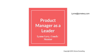 Product
Manager as a
Leader
Lynne Levy, Coach /
Mentor
Copyright 2019, Arena Consulting
Lynne@lynnelevy.com
 