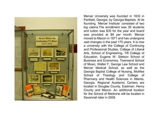 Mercer University was founded in 1833 in  Penfield, Georgia, by Georgia Baptists . At its founding, ‘Mercer Institute’ consisted of two log cabins. The enrollment was 39 students and tuition was $35 for the year and board was provided at $8 per month. Mercer moved to Macon in 1871 and has undergone vast changes in the past 175 years. It is now a university with the College of Continuing and Professional Studies, College of Liberal Arts, School of Engineering, Tift College of Education, Eugene W. Stetson School of Business and Economics, Townsend School of Music, Walter F. George Law School and Mercer Medical School, as well as the Georgia Baptist College of Nursing, McAfee School of Theology and College of Pharmacy and Health Sciences in Atlanta, Georgia. Regional Academic Centers are located in Douglas County, Eastman, Henry County and Macon. An additional location for the School of Medicine will be located in Savannah later in 2008. 