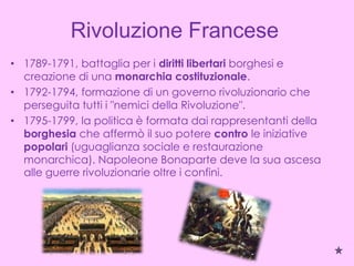 Rivoluzione Francese
• 1789-1791, battaglia per i diritti libertari borghesi e
  creazione di una monarchia costituzionale.
• 1792-1794, formazione di un governo rivoluzionario che
  perseguita tutti i "nemici della Rivoluzione".
• 1795-1799, la politica è formata dai rappresentanti della
  borghesia che affermò il suo potere contro le iniziative
  popolari (uguaglianza sociale e restaurazione
  monarchica). Napoleone Bonaparte deve la sua ascesa
  alle guerre rivoluzionarie oltre i confini.
 