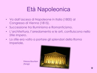 Età Napoleonica
• Va dall’ascesa di Napoleone in Italia (1800) al
  Congresso di Vienna (1815).
• Successione tra Illuminismo e Romanticismo.
• L’architettura, l’arredamento e le arti, confluiscono nello
  Stile Impero.
• Lo stile era volto a portare gli splendori della Roma
  Imperiale.




            Palazzo Bourbon
            (Parigi)
 