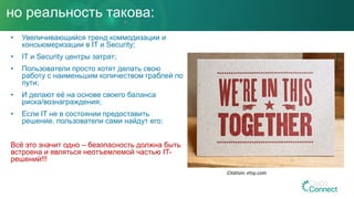 но реальность такова:
• Увеличивающийся тренд коммодизации и
консьюмеризации в IT и Security;
• IT и Security центры затрат;
• Пользователи просто хотят делать свою
работу с наименьшим количеством граблей по
пути;
• И делают её на основе своего баланса
риска/вознаграждения;
• Если IT не в состоянии предоставить
решение, пользователи сами найдут его;
Всё это значит одно – безопасность должна быть
встроена и являться неотъемлемой частью IT-
решений!!!
Citation: etsy.com
 