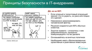 Принципы безопасности в IT-внедрениях
ДА, но не НЕТ.
• Если упорный и талантливый атакующий
захочет что-то украсть, он рано или поздно
это сделает;
• Невозможно запрограммировать
человеческий фактор;
• Решения создаются для 85% обычных
клиентов;
• Золотое правило – относитесь к ним
доброжелательно, прозрачно
коммуницируйте что вы делаете
• Основывайтесь на внятных политиках
• Необходимо иметь сбалансированные
проактивные и реактивные инвестиции
Citation: XKCD.com
 