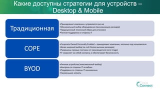 Какие доступны стратегии для устройств –
Desktop & Mobile
•Принадлежит компании и управляется ею же
•Минимальный выбор оборудования (минимизация расходов)
•Традиционный эталонный образ для установки
•Полная поддержка со стороны IT
Традиционная
•Corporate Owned Personally Enabled – принадлежит компании, заточено под пользователя
•Более широкий выбор (за счёт более высоких расходов)
•Разрешены прямые поставки от производителя (zero image)
•IT сохраняет за собой контроль и обеспечивает безопасность
COPE
•Личные устройства (максимальный выбор)
•Контроль со стороны IT ослаблен
•Поддержка со стороны IT минимальна
•Наименьшие затраты
BYOD
 