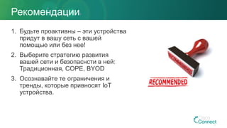 Рекомендации
1. Будьте проактивны – эти устройства
придут в вашу сеть с вашей
помощью или без нее!
2. Выберите стратегию развития
вашей сети и безопаснсти в ней:
Традиционная, COPE, BYOD
3. Осознавайте те ограничения и
тренды, которые привносят IoT
устройства.
 