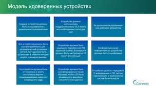 Модель «доверенных устройств»
Каждое устройство должно
быть ассоциировано с
уникальным пользователем
Устройство должно
использовать
поддерживаемую ОС и иметь
все необходимые патчи для
неё
Не допускаются рутованные
или jailbroken устройства
Все устройства должны быть
сконфигурированы для
автоматической установки
патчей, патч должен быть
установлен в течении четырёх
недель с момента выхода
Устройство должно быть
защищено паролем или PIN
заданной длины, блокировка
должна быть настроена на 10
минут или меньше
Конфиденциальная
информация на устройстве
должна быть зашифрована
На устройстве должна быть
установлена и иметь
актуальную версию
поддерживаемая защита от
зловредного кода
Устройство должно быть
сконфигурировано таким
образом, чтобы у IT была
возможность удалённо
«зачистить» все данные
Устройство должно передавать
IT информацию о ПО, патчах,
приложениях и компонентах
систем безопасности
 
