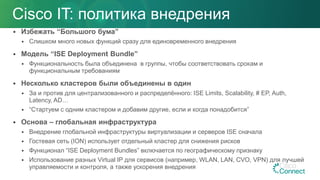  Избежать “Большого бума”
 Слишком много новых функций сразу для единовременного внедрения
 Модель “ISE Deployment Bundle”
 Функциональность была объединена в группы, чтобы соответствовать срокам и
функциональным требованиям
 Несколько кластеров были объединены в один
 За и против для централизованного и распределённого: ISE Limits, Scalability, # EP, Auth,
Latency, AD…
 “Стартуем с одним кластером и добавим другие, если и когда понадобится”
 Основа – глобальная инфраструктура
 Внедрение глобальной инфраструктуры виртуализации и серверов ISE сначала
 Гостевая сеть (ION) использует отдельный кластер для снижения рисков
 Функционал “ISE Deployment Bundles” включается по географическому признаку
 Использование разных Virtual IP для сервисов (например, WLAN, LAN, CVO, VPN) для лучшей
управляемости и контроля, а также ускорения внедрения
Cisco IT: политика внедрения
 