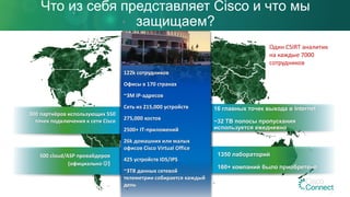 300 партнёров использующих 550
точек подключения к сети Cisco
Что из себя представляет Cisco и что мы
защищаем?
16 главных точек выхода в Internet
~32 TB полосы пропускания
используется ежедневно
1350 лабораторий
160+ компаний было приобретено
500 cloud/ASP провайдеров
(официально )
122k сотрудников
Офисы в 170 странах
~3M IP-адресов
Сеть из 215,000 устройств
275,000 хостов
2500+ IT-приложений
26k домашних или малых
офисов Cisco Virtual Office
425 устройств IDS/IPS
~3TB данных сетевой
телеметрии собирается каждый
день
Один CSIRT аналитик
на каждые 7000
сотрудников
 