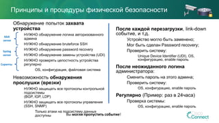 Принципы и процедуры физической безопасности
Обнаружение попыток захвата
устройства
НУЖНО обнаружение логина авторизованного
админа
НУЖНО обнаружение bruteforce SSH
НУЖНО обнаружение password recovery
НУЖНО обнаружение замены устройства (UDI)
НУЖНО проверять целостность устройства
регулярно
OS, конфигурация, файловая система
Невозможность обнаружения
прослушки (врезки)
НУЖНО защищать все протоколы контрольной
подсистемы
(BGP, IGP, LDP)
НУЖНО защищать все протоколы управления
(SSH, SNMP)
Только атаки на подсистему данных
доступны
После каждой перезагрузки, link-down
событие, и т.д.
Устройство могло быть заменено;
Мог быть сделан Password recovery;
Проверить систему:
Unique Device Identifier (UDI), OS,
конфигурацию, enable пароль
После неожиданного логина
администратора:
Сменить пароль на этого админа;
Проверить систему:
OS, конфигурацию, enable пароль
Регулярно (Пример: раз в 24часа)
Проверка системы:
OS, конфигурацию, enable пароль
AAA
server
Скрипты
Syslog
server
Вы могли пропустить событие!
 