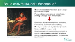 Ваша сеть физически безопасна?
Невозможно гарантировать физическую
безопасность сети
Password recovery, замена устройства,
sniffing, wiretaps, man-in-the-middle
Безопасные подсистемы контроля и управления
Безопасность подсистемы данных (IPsec)
Мониторинг изменения на устройствах (reload)
Проверка UDI (sh license udi)
Проверка корректности конфигурации устройства
Процедуры изоляции взломанных устройств
Процедуры возврата контроля над взломанными
устройствами
34
Source: Jan Matejko, „Stańczyk” (1862)
 