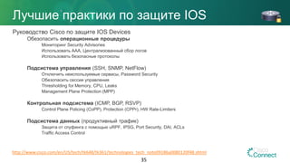 Лучшие практики по защите IOS
Руководство Cisco по защите IOS Devices
Обезопасить операционные процедуры
Мониторинг Security Advisories
Использовать AAA, Централизованный сбор логов
Использовать безопасные протоколы
Подсистема управления (SSH, SNMP, NetFlow)
Отключить неиспользуемые сервисы, Password Security
Обезопасить сессии управления
Thresholding for Memory, CPU, Leaks
Management Plane Protection (MPP)
Контрольная подсистема (ICMP, BGP, RSVP)
Control Plane Policing (CoPP), Protection (CPPr), HW Rate-Limiters
Подсистема данных (продуктивный трафик)
Защита от спуфинга с помощью uRPF, IPSG, Port Security, DAI, ACLs
Traffic Access Control
35
http://www.cisco.com/en/US/tech/tk648/tk361/technologies_tech_note09186a0080120f48.shtml
 