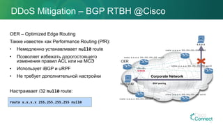 DDoS Mitigation – BGP RTBH @Cisco
OER – Optimized Edge Routing
Также известен как Performance Routing (PfR):
• Немедленно устанавливает null0 route
• Позволяет избежать дорогостоящего
изменения правил ACL или на МСЭ
• Использует iBGP и uRPF
• Не требует дополнительной настройки
Настраивает /32 null0 route:
route x.x.x.x 255.255.255.255 null0
iBGP peering
 
