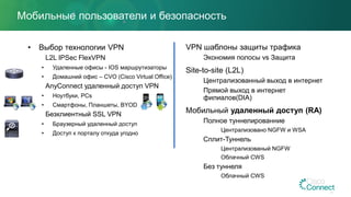 Мобильные пользователи и безопасность
• Выбор технологии VPN
L2L IPSec FlexVPN
• Удаленные офисы - IOS маршрутизаторы
• Домашний офис – CVO (Cisco Virtual Office)
AnyConnect удаленный доступ VPN
• Ноутбуки, PCs
• Смартфоны, Планшеты, BYOD
Безклиентный SSL VPN
• Браузерный удаленный доступ
• Доступ к порталу откуда угодно
VPN шаблоны защиты трафика
Экономия полосы vs Защита
Site-to-site (L2L)
Централизованный выход в интернет
Прямой выход в интернет
филиалов(DIA)
Мобильный удаленный доступ (RA)
Полное туннелированние
Централизовано NGFW и WSA
Сплит-Туннель
Централизованый NGFW
Облачный CWS
Без туннеля
Облачный CWS
 