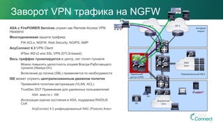 Заворот VPN трафика на NGFW
ASA с FirePOWER Services служит как Remote-Access VPN
Headend
Многоуровневая зашита трафика:
FW ACLs, NGFW, Web Security, NGIPS, AMP
AnyConnect 4.3 VPN Client
IPSec IKEv2 или SSL VPN (DTLS-based)
Весь траффик туннелируется в центр, нет сплит-туннеля
Можно повысить целостность опцией Всегда-Работающего
туннеля (Always-On)
Включение до логина (SBL) применяется по необходимости
ISE может служить централизованным движком политик
Применяйте политики авторизации (VLAN, ACL)
TrustSec SGT Применение для удаленных пользователей
ASA вместе с ISE
Интеграция оценки состояния в ASA, поддержка RADIUS
CoA
AnyConnect 4.3 унифицированный NAC (Posture) Агент
ISP-1 ISP-2
DMZ
Сети
Интернет
пиринг
Удаленный
доступ (VPN)
Периметральный МСЭ
Внутренние
сетиISE
AD
 