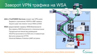 Заворот VPN трафика на WSA
ASA c FirePOWER Services служит как VPN шлюз
Видимость приложений, NGIPS и AMP сервисы
Защита шире чем нежели только WEB на WSA
WSA предоставляет сервисы WEB безопасности
Все сервисы WEB безопасности, описанные выше
Прозрачный или явный вид размещения
WCCPv2 выполняется на ASA или L3 коммутаторе
Доступно раскрытие HTTPS
Advanced Malware Protection (AMP) встроено
ISP-1 ISP-2
DMZ
Сети
Интернет
пиринг
Удаленный
доступ VPN
Периметральный
МСЭ
Внутрненние
сети
МЫ ЗДЕСЬ
http://www.cisco.com/c/dam/en/us/td/docs/security/wsa/wsa7-0/user_guide/AnyConnect_Secure_Mobility_SolutionGuide.pdf
AD
 