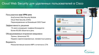 Cloud Web Security для удаленных пользователей в Cisco
Пользователи вне VPN сети
AnyConnect Web Security Module
Cloud Web Security (CWS)
Перенаправление на ближайший CWS Tower
Эффективность решения
1% всего исходящего трафика блокируется
Более 80,000 объектов в день
Обнаруживаемые вторжения ежедневно
Трояны, Шпионское ПО
Недавно зарегистрированные, неизвестные домены
Видимость
Ретроспективный анализ AMP и отчетность CTA
 